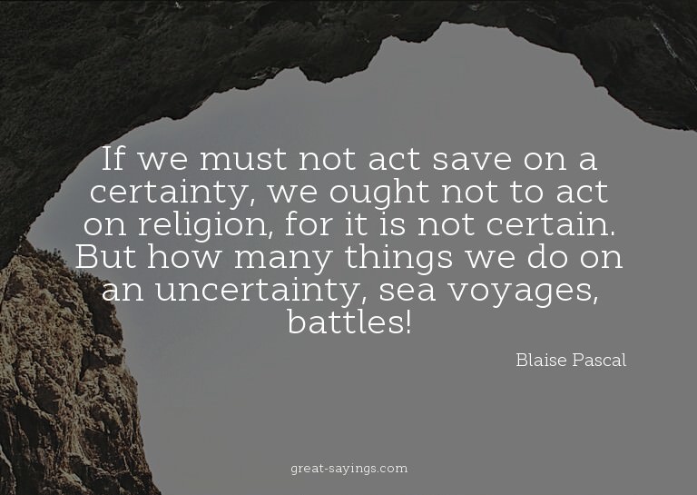 If we must not act save on a certainty, we ought not to