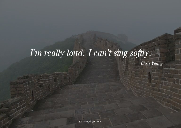 I'm really loud. I can't sing softly.

