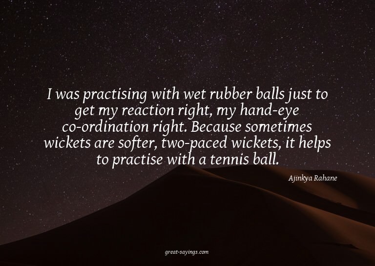 I was practising with wet rubber balls just to get my r