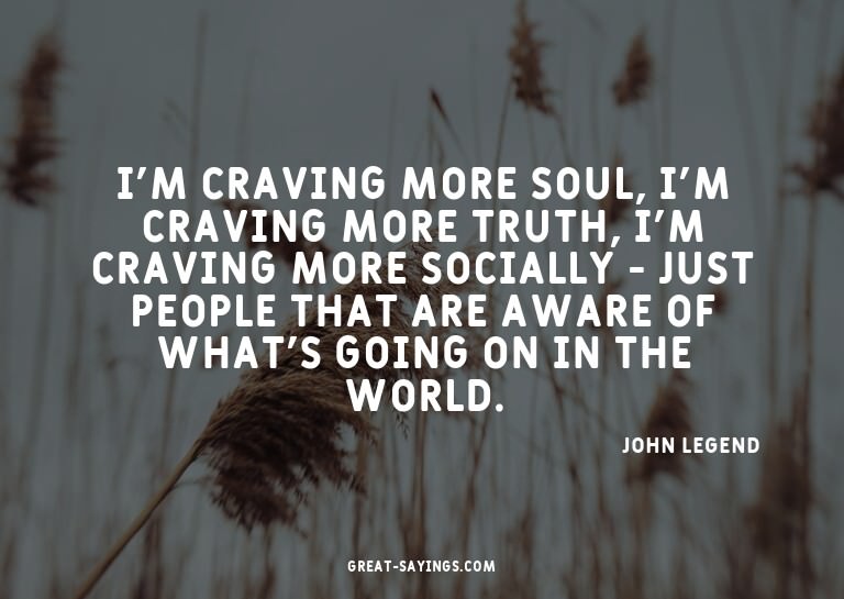 I'm craving more soul, I'm craving more truth, I'm crav