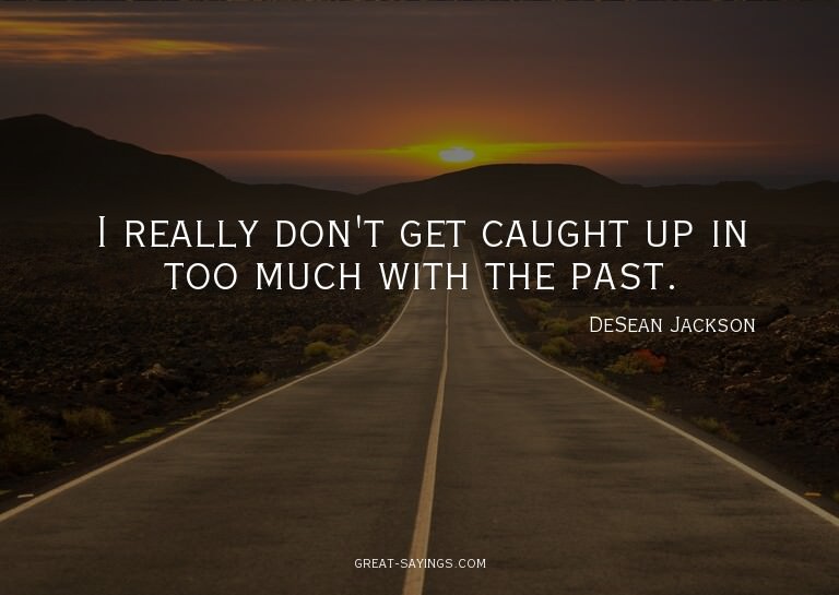 I really don't get caught up in too much with the past.