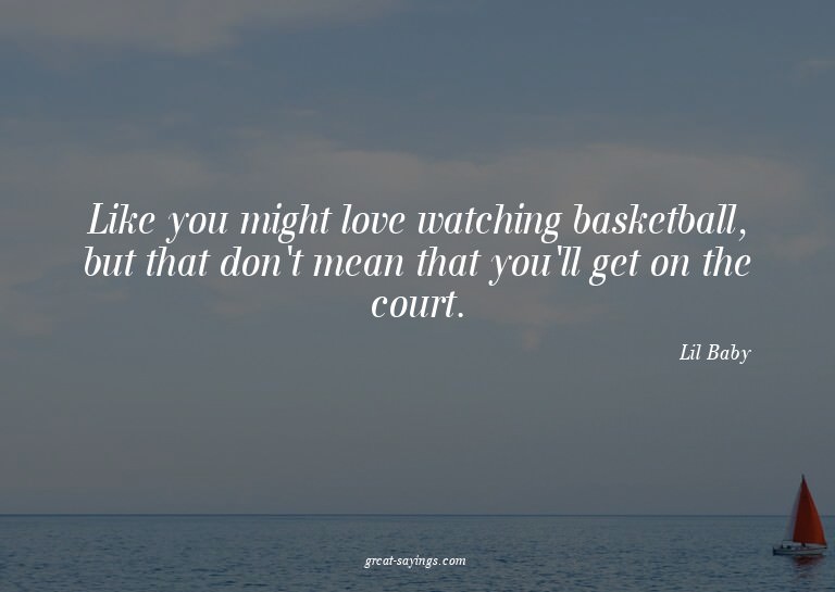 Like you might love watching basketball, but that don't