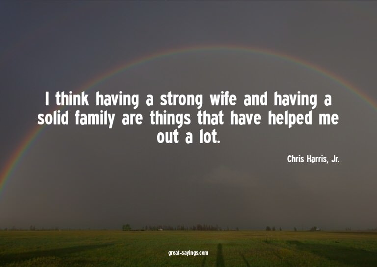 I think having a strong wife and having a solid family