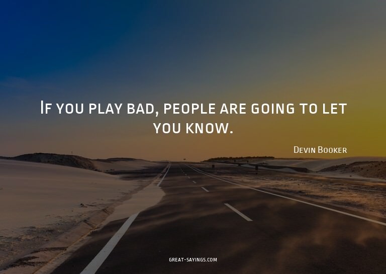If you play bad, people are going to let you know.

