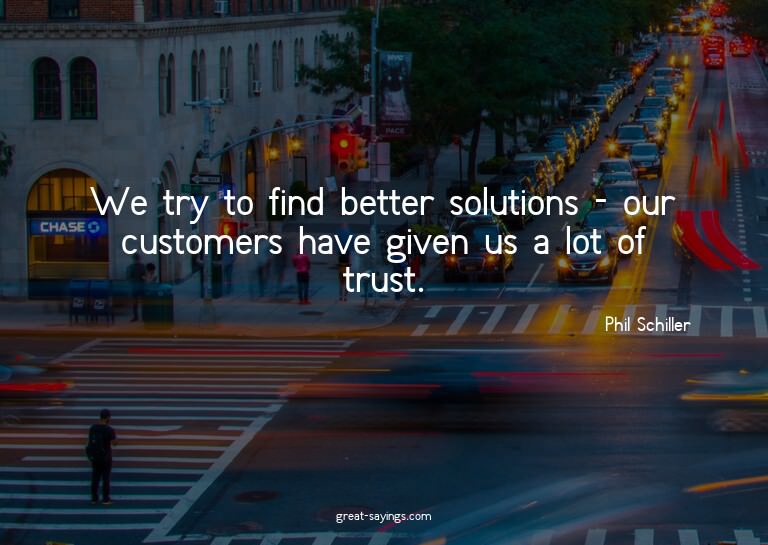 We try to find better solutions - our customers have gi