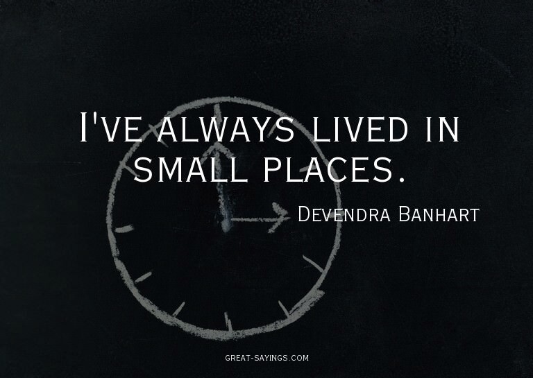 I've always lived in small places.

