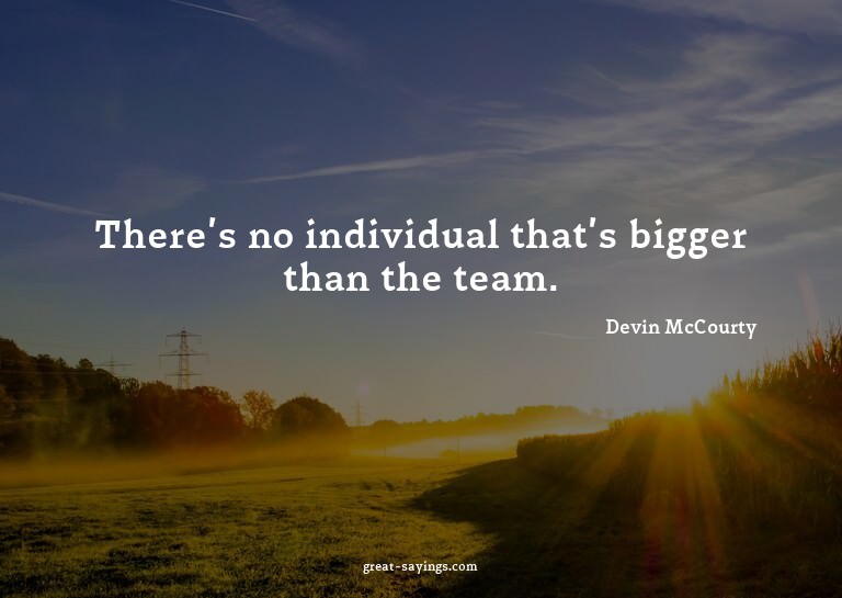 There's no individual that's bigger than the team.

