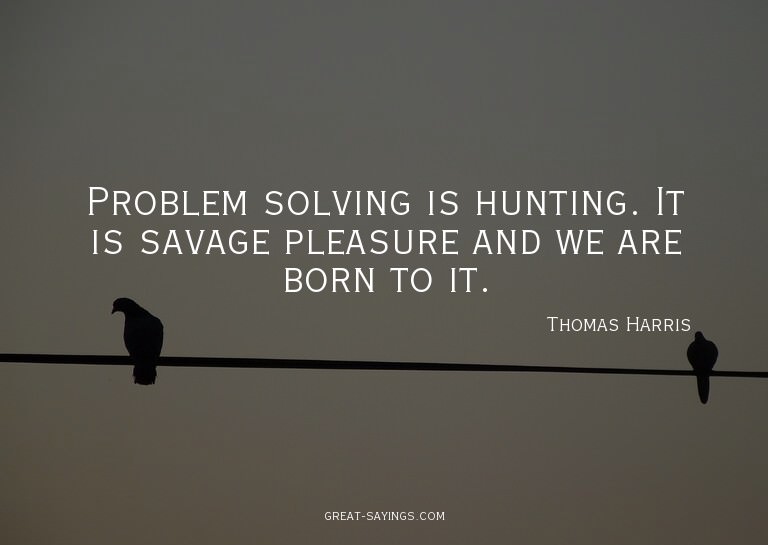 Problem solving is hunting. It is savage pleasure and w