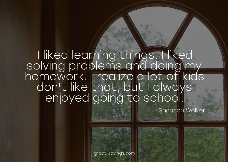 I liked learning things. I liked solving problems and d