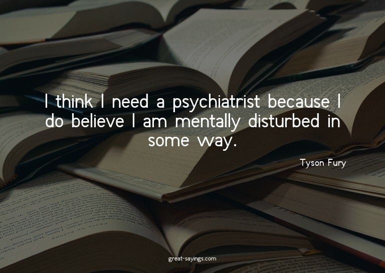 I think I need a psychiatrist because I do believe I am