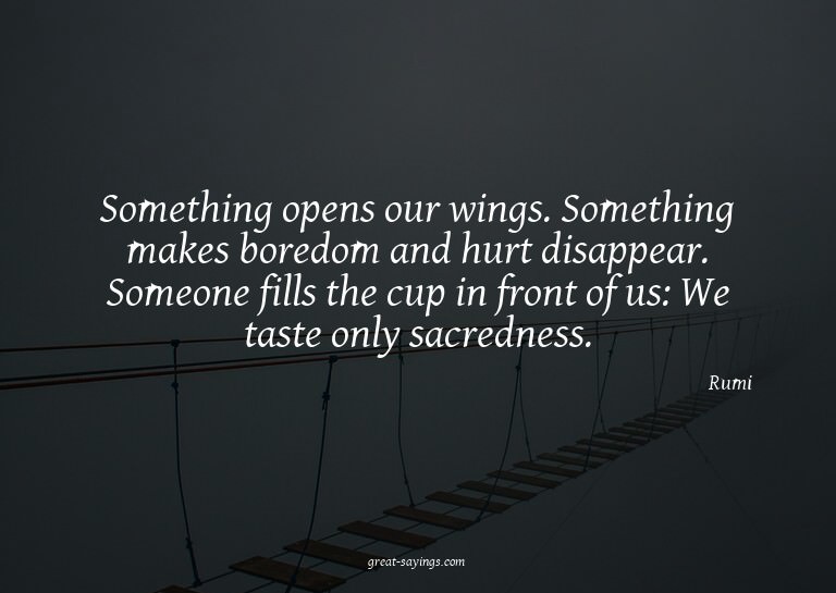 Something opens our wings. Something makes boredom and