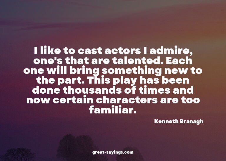 I like to cast actors I admire, one's that are talented