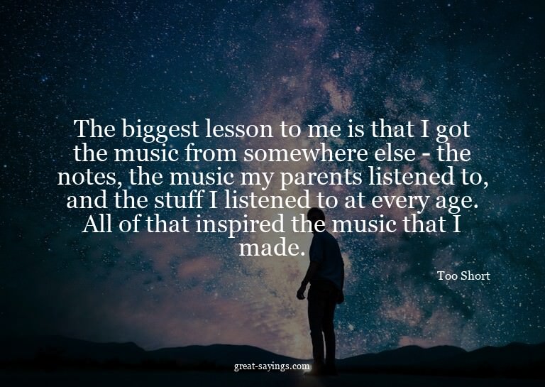 The biggest lesson to me is that I got the music from s