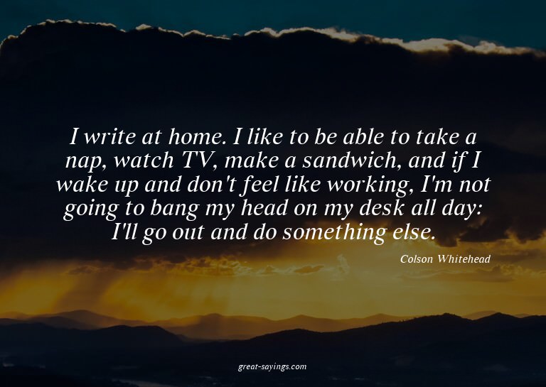 I write at home. I like to be able to take a nap, watch