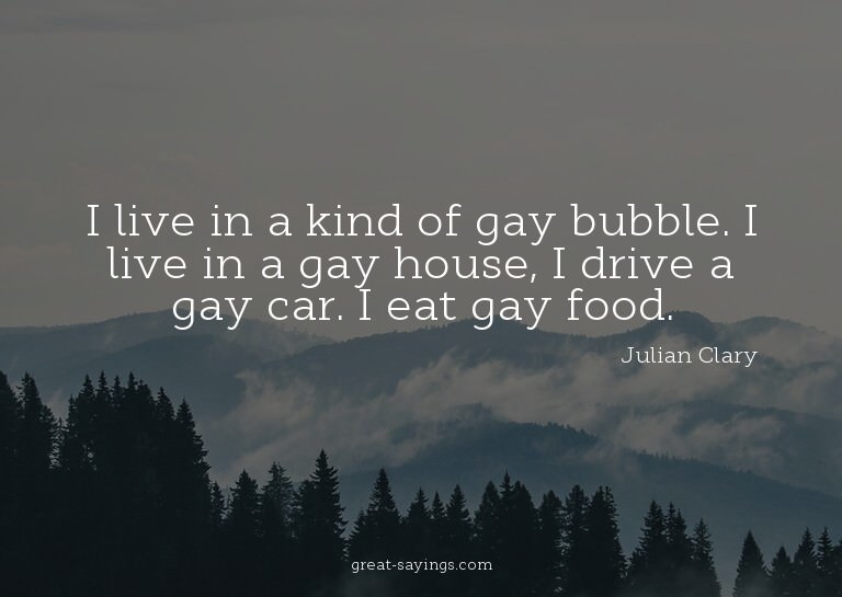 I live in a kind of gay bubble. I live in a gay house,