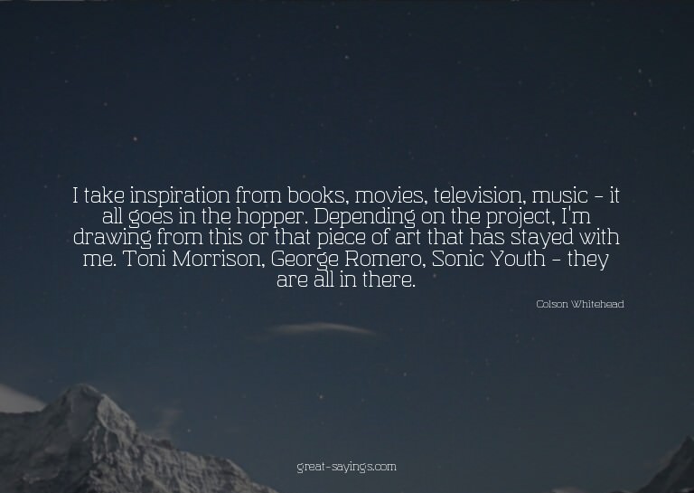 I take inspiration from books, movies, television, musi