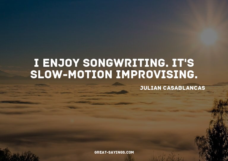 I enjoy songwriting. It's slow-motion improvising.

