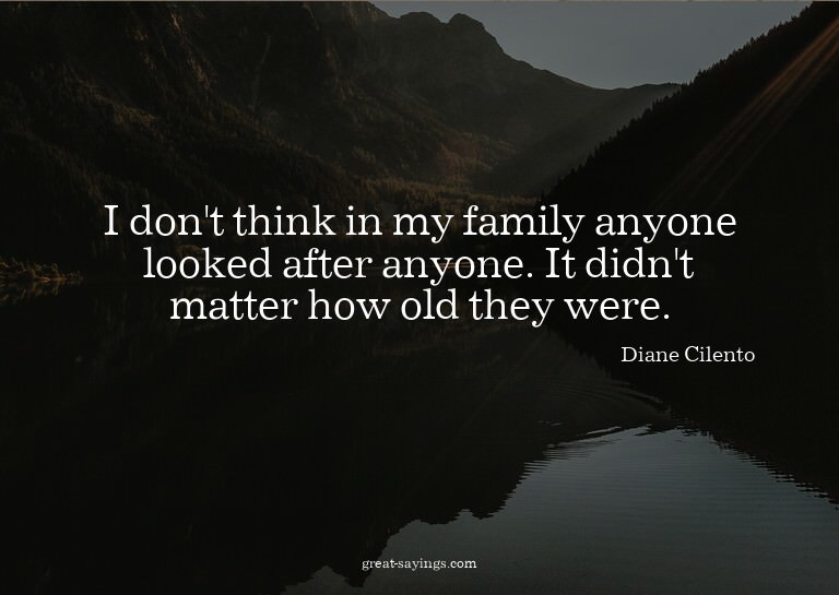 I don't think in my family anyone looked after anyone.