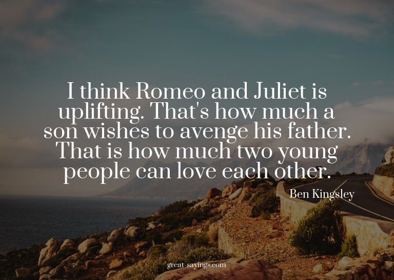 I think Romeo and Juliet is uplifting. That's how much