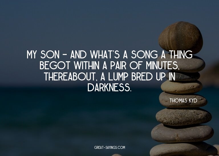 My son - and what's a song? A thing begot within a pair