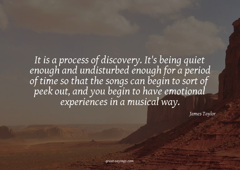 It is a process of discovery. It's being quiet enough a
