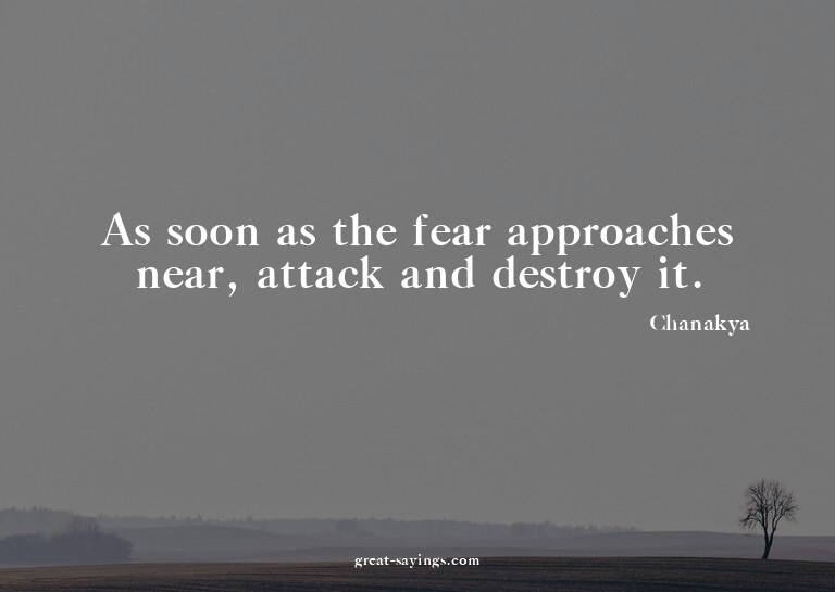 As soon as the fear approaches near, attack and destroy