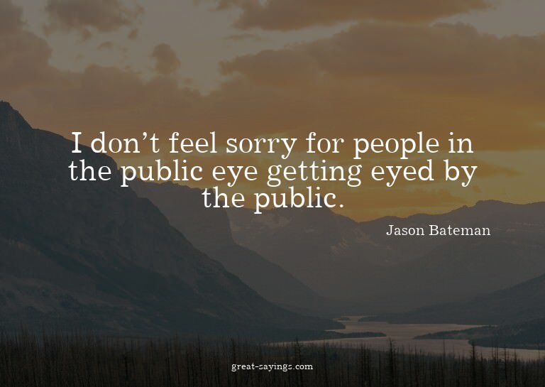 I don't feel sorry for people in the public eye getting