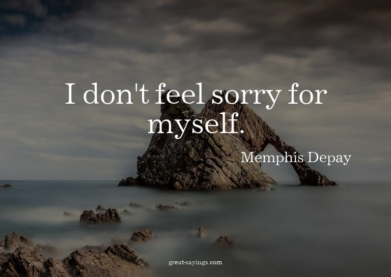I don't feel sorry for myself.


