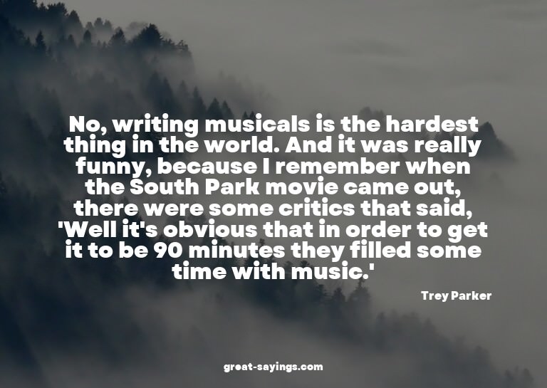 No, writing musicals is the hardest thing in the world.