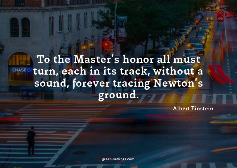 To the Master's honor all must turn, each in its track,