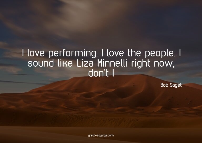 I love performing. I love the people. I sound like Liza