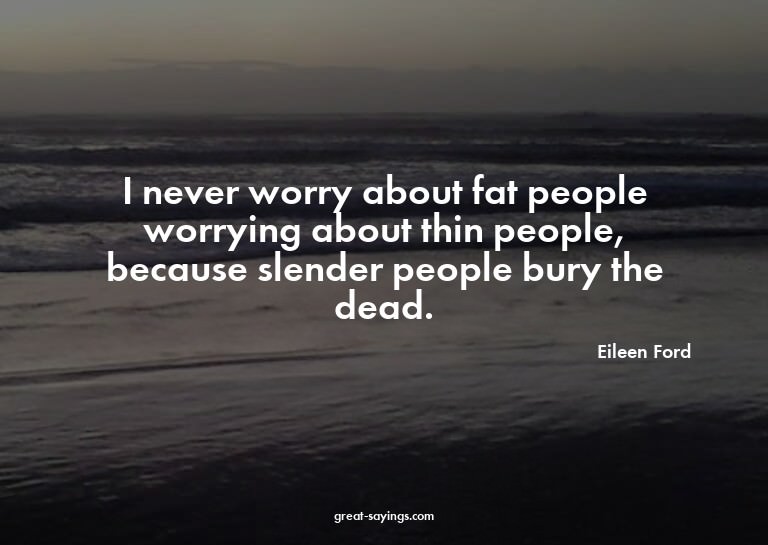 I never worry about fat people worrying about thin peop