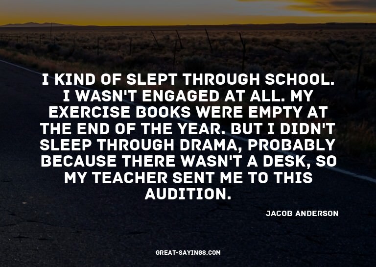 I kind of slept through school. I wasn't engaged at all