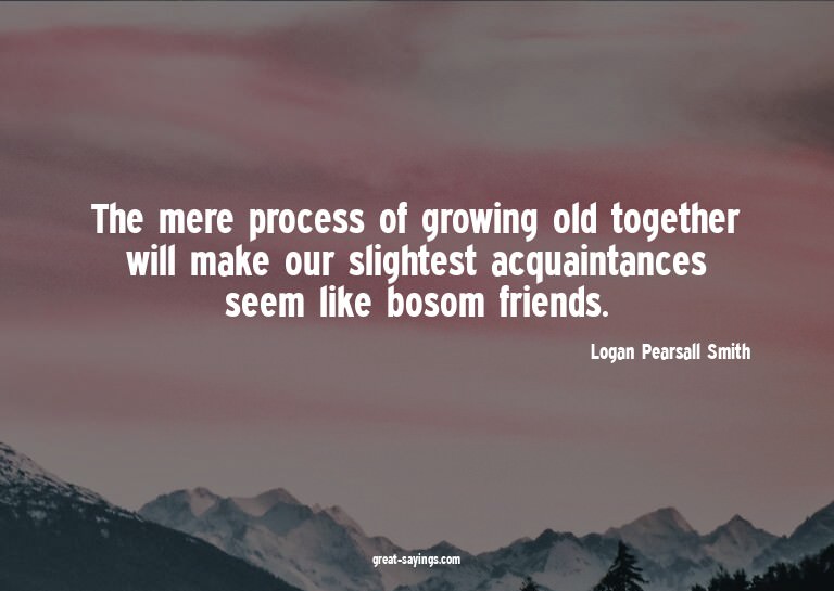 The mere process of growing old together will make our