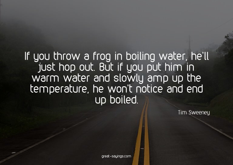 If you throw a frog in boiling water, he'll just hop ou