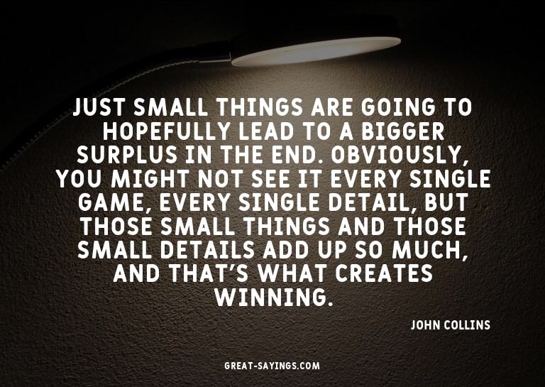 Just small things are going to hopefully lead to a bigg