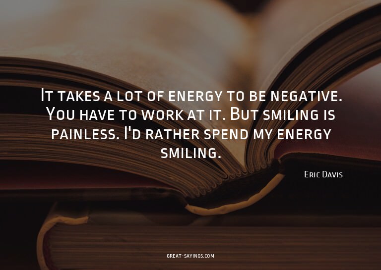 It takes a lot of energy to be negative. You have to wo