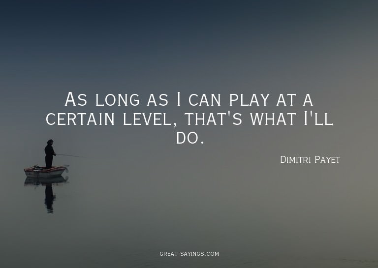 As long as I can play at a certain level, that's what I