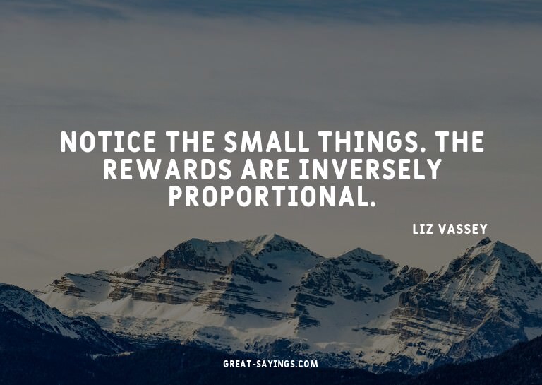 Notice the small things. The rewards are inversely prop
