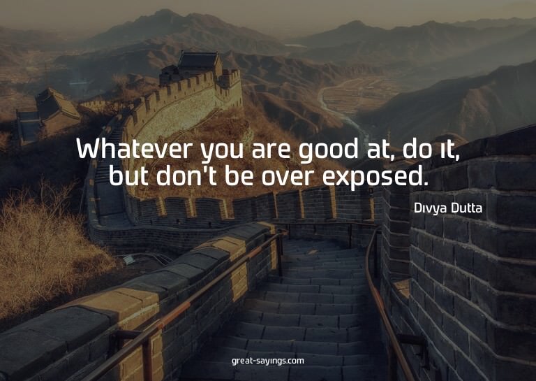 Whatever you are good at, do it, but don't be over expo