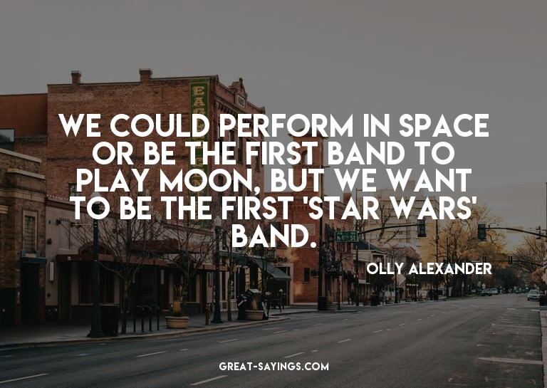 We could perform in space or be the first band to play
