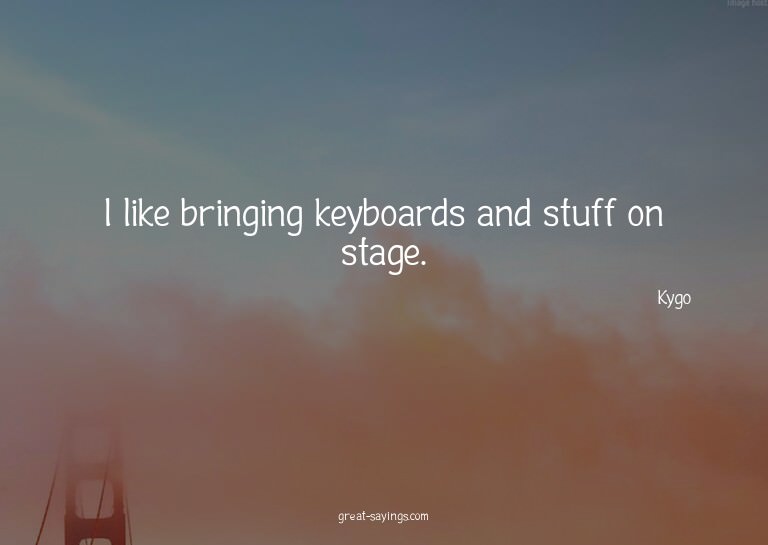 I like bringing keyboards and stuff on stage.

