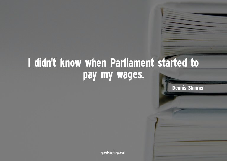 I didn't know when Parliament started to pay my wages.

