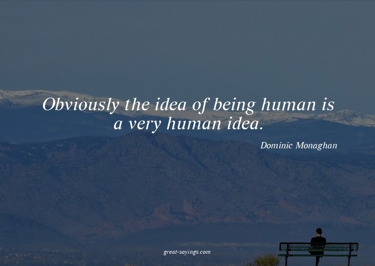 Obviously the idea of being human is a very human idea.