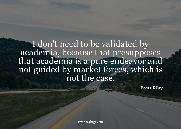 I don't need to be validated by academia, because that
