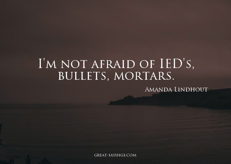 I'm not afraid of IED's, bullets, mortars.

