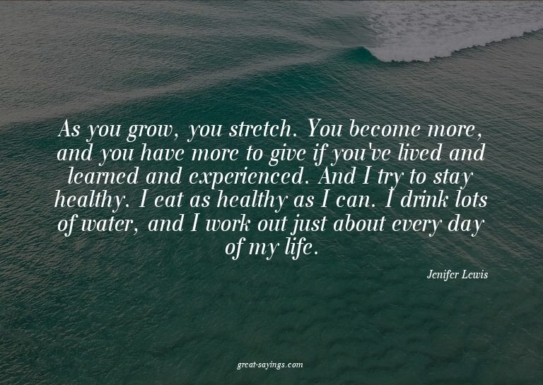 As you grow, you stretch. You become more, and you have