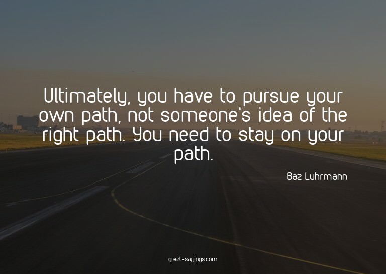 Ultimately, you have to pursue your own path, not someo