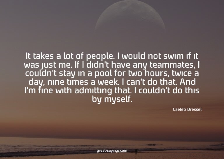 It takes a lot of people. I would not swim if it was ju