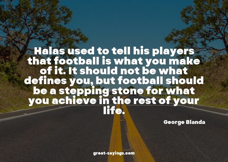 Halas used to tell his players that football is what yo